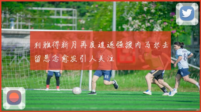 利雅得新月再度追逐强援内马尔去留悬念愈发引人关注