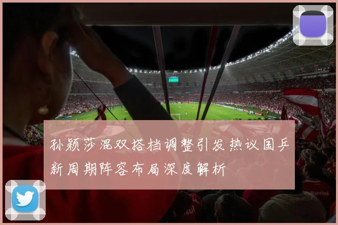 孙颖莎混双搭档调整引发热议国乒新周期阵容布局深度解析