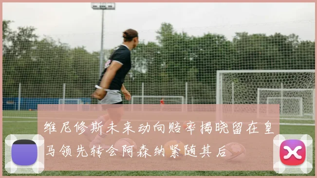 维尼修斯未来动向赔率揭晓留在皇马领先转会阿森纳紧随其后