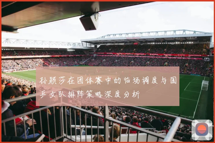 孙颖莎在团体赛中的临场调度与国乒女队排阵策略深度分析