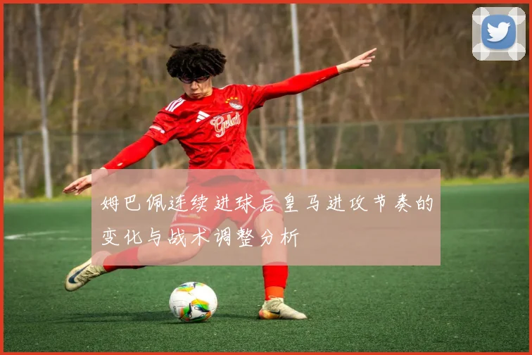 姆巴佩连续进球后皇马进攻节奏的变化与战术调整分析