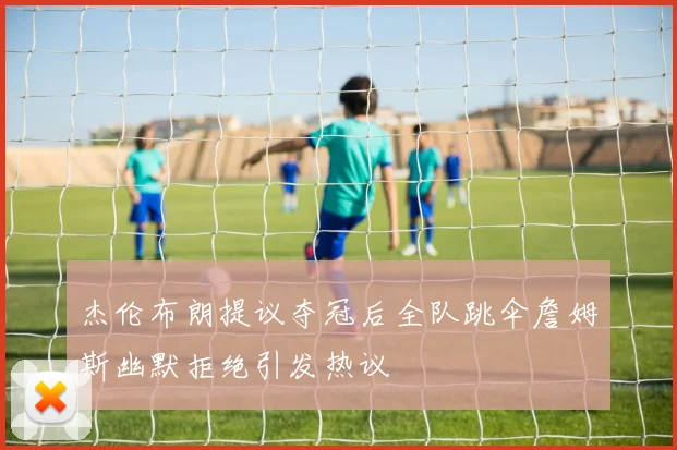 杰伦布朗提议夺冠后全队跳伞詹姆斯幽默拒绝引发热议