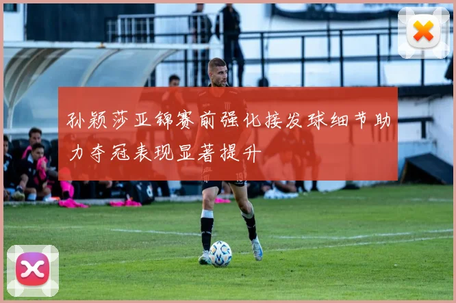 孙颖莎亚锦赛前强化接发球细节助力夺冠表现显著提升
