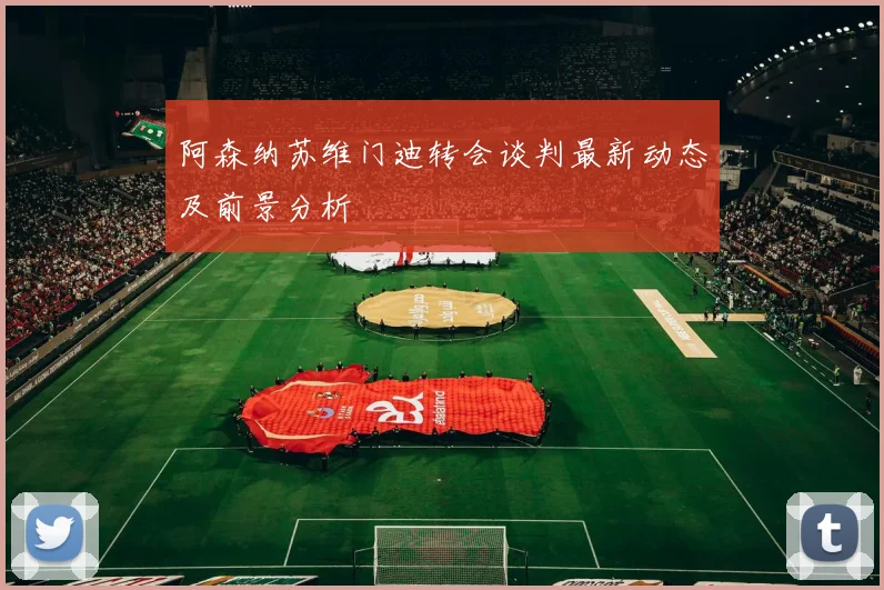 阿森纳苏维门迪转会谈判最新动态及前景分析