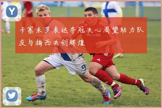 卡塞米罗表达夺冠决心渴望助力队友与梅西共创辉煌