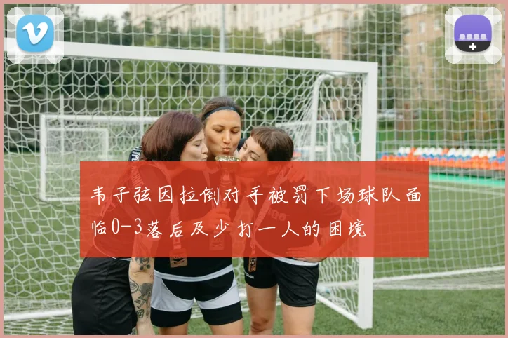 韦子弦因拉倒对手被罚下场球队面临0-3落后及少打一人的困境