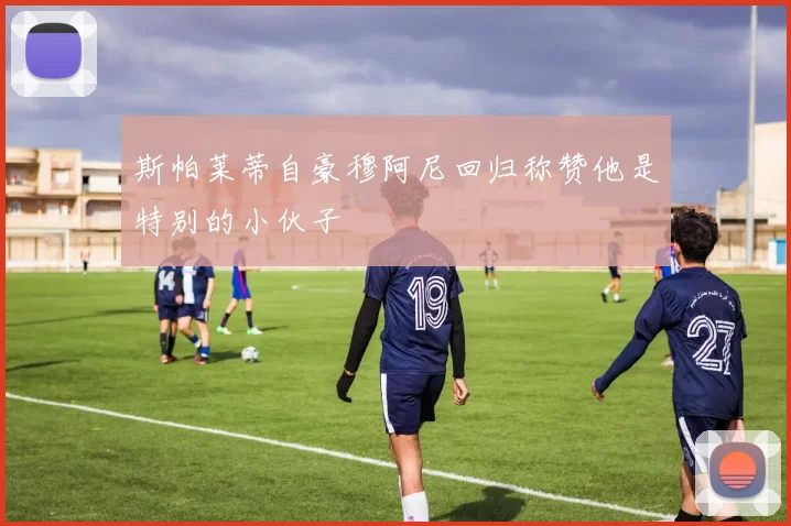 斯帕莱蒂自豪穆阿尼回归称赞他是特别的小伙子