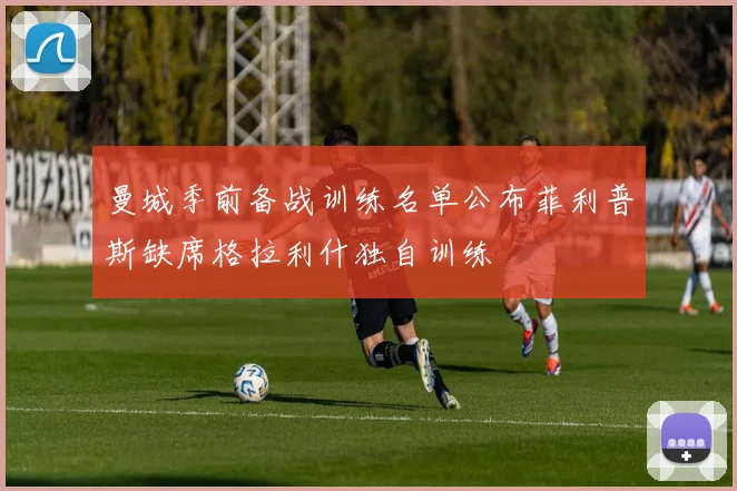 曼城季前备战训练名单公布菲利普斯缺席格拉利什独自训练