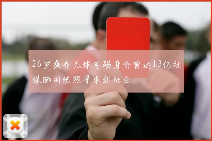26岁桑乔无球可踢身价曾达13亿社媒晒训练照寻求新机会