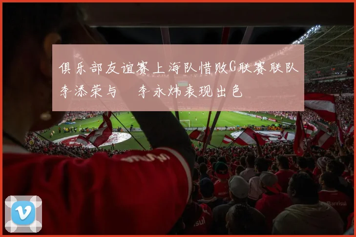 俱乐部友谊赛上海队惜败G联赛联队李添荣与偰李永炜表现出色