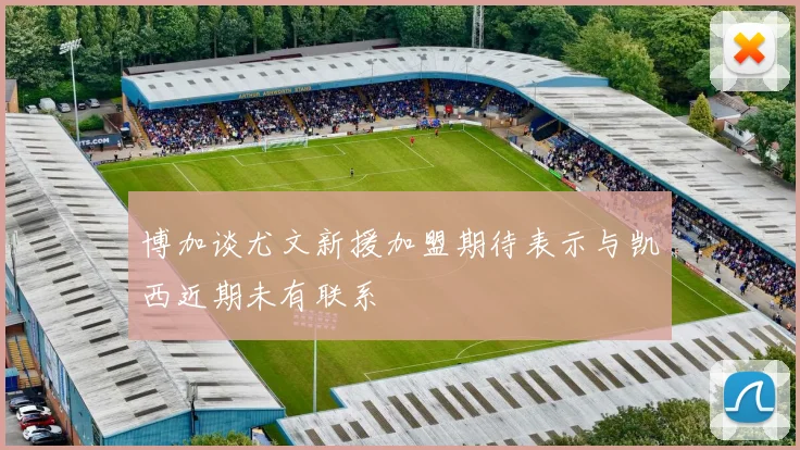 博加谈尤文新援加盟期待表示与凯西近期未有联系