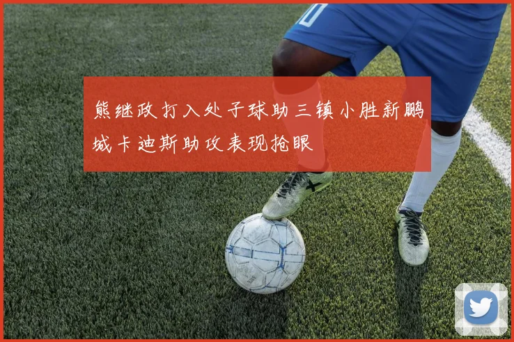 熊继政打入处子球助三镇小胜新鹏城卡迪斯助攻表现抢眼